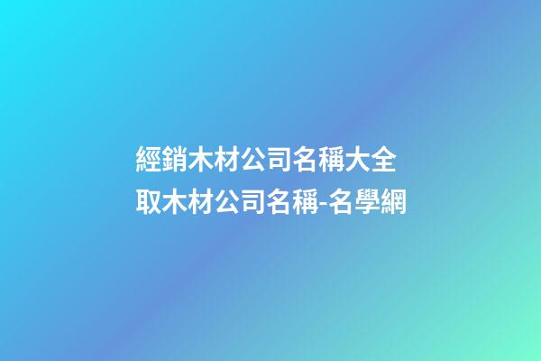 經銷木材公司名稱大全 取木材公司名稱-名學網-第1張-公司起名-玄機派